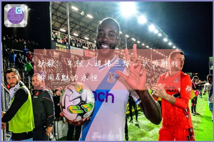 杨毅：年轻人追捧三球，认为胜利瞬间&魅力永恒