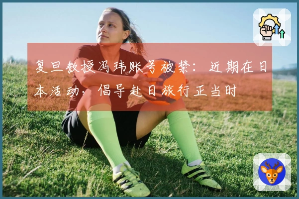 复旦教授冯玮账号被禁：近期在日本活动，倡导赴日旅行正当时