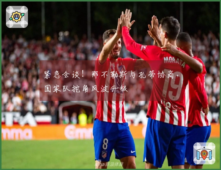 紧急会谈！那不勒斯与孔蒂协商，国家队挖角风波升级