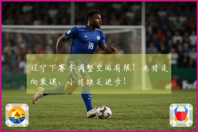 辽宁下赛季调整空间有限！老将走向衰退，小将缺乏进步！