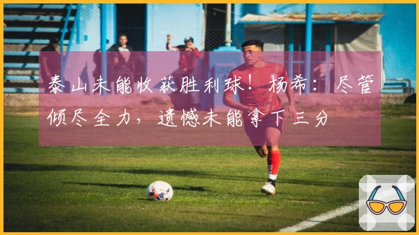 泰山未能收获胜利球！杨希：尽管倾尽全力，遗憾未能拿下三分