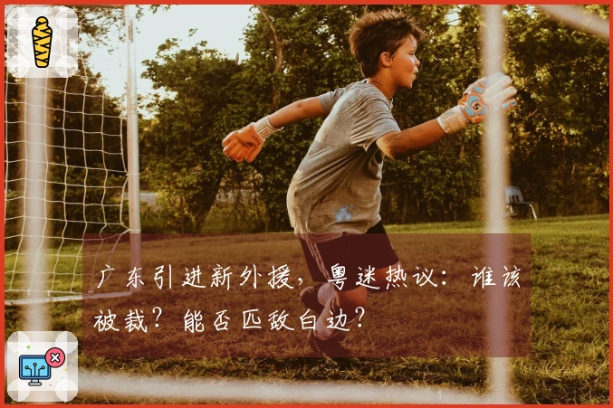 广东引进新外援，粤迷热议：谁该被裁？能否匹敌白边？