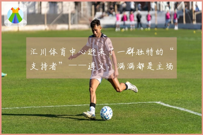 汇川体育中心迎来了一群独特的“支持者”——遵义，满满都是主场氛围！