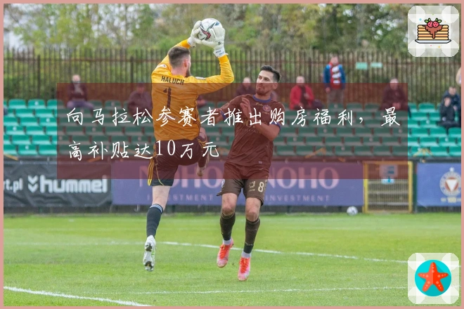 向马拉松参赛者推出购房福利，最高补贴达10万元