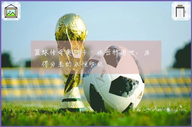 篮球传奇奥斯卡·施密特逝世，历史得分王的永恒印记