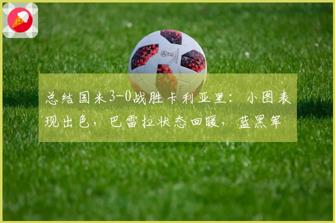 总结国米3-0战胜卡利亚里：小图表现出色，巴雷拉状态回暖，蓝黑军团距离冠军只差一步