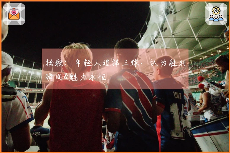 杨毅：年轻人追捧三球，认为胜利瞬间&魅力永恒