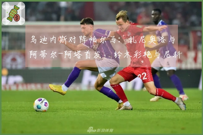 乌迪内斯对阵帕尔马：扎尼奥洛与阿蒂尔-阿塔首发，铃木彩艳与尼科卢西-卡维利亚参赛