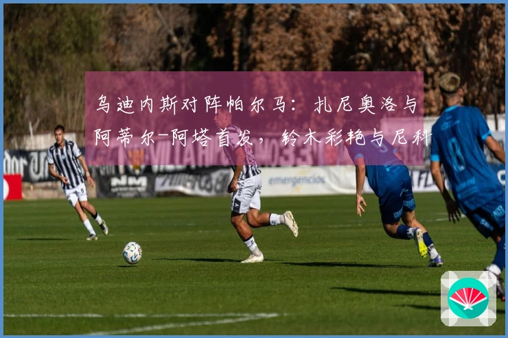 乌迪内斯对阵帕尔马：扎尼奥洛与阿蒂尔-阿塔首发，铃木彩艳与尼科卢西-卡维利亚参赛