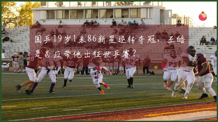 国乒19岁1米86新星逆转夺冠，王皓是否应带他出征世乒赛？