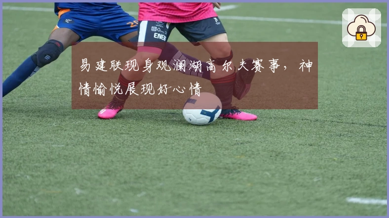 易建联现身观澜湖高尔夫赛事，神情愉悦展现好心情