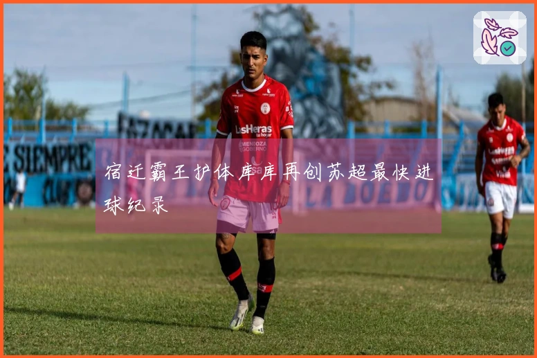 宿迁霸王护体库库再创苏超最快进球纪录
