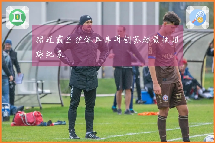 宿迁霸王护体库库再创苏超最快进球纪录