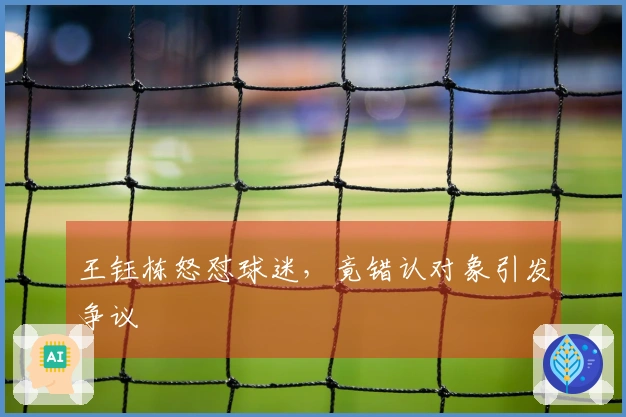 王钰栋怒怼球迷，竟错认对象引发争议